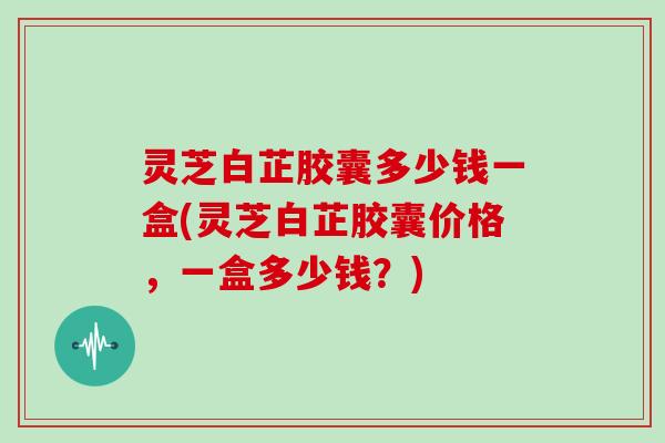 灵芝白芷胶囊多少钱一盒(灵芝白芷胶囊价格，一盒多少钱？)