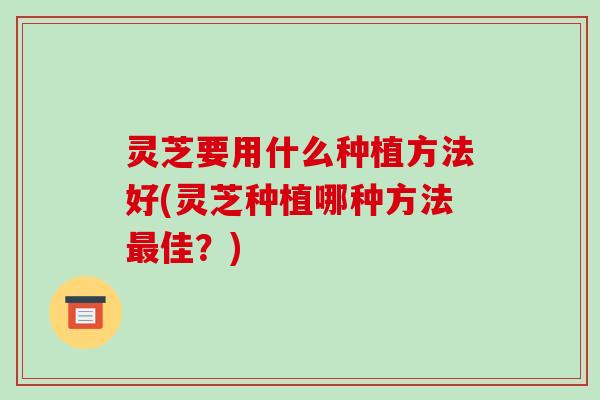 灵芝要用什么种植方法好(灵芝种植哪种方法佳?) 灵芝要用什么种植方法好(灵芝种植哪种方法佳?)
