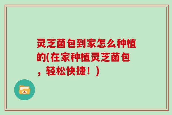 灵芝菌包到家怎么种植的(在家种植灵芝菌包，轻松快捷！)