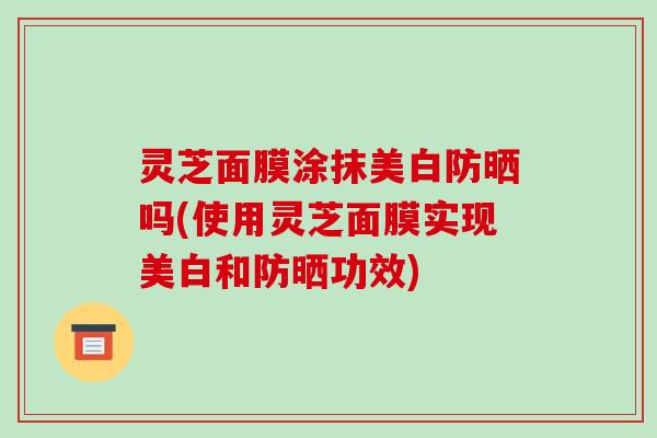灵芝面膜涂抹美白防晒吗(使用灵芝面膜实现美白和防晒功效)