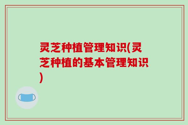 灵芝种植管理知识(灵芝种植的基本管理知识) 灵芝种植管理知识(灵芝种植的基本管理知识)