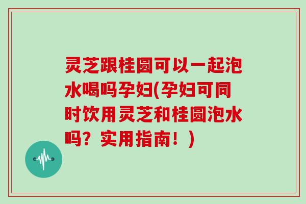 灵芝跟桂圆可以一起泡水喝吗孕妇(孕妇可同时饮用灵芝和桂圆泡水吗？实用指南！)