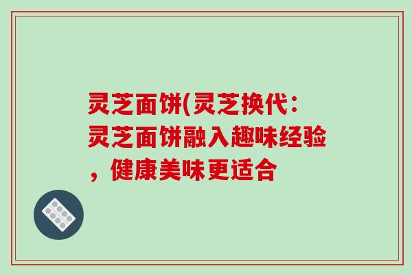 灵芝面饼(灵芝换代:灵芝面饼融入趣味经验,健康美味更适合 灵芝面饼(灵芝换代:灵芝面饼融入趣味经验,健康美味更适合