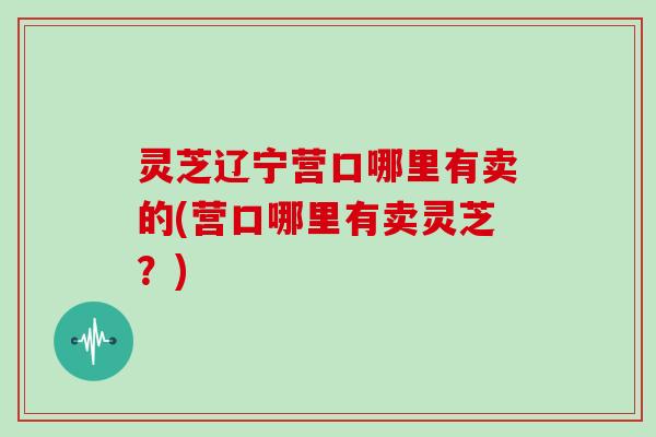 灵芝辽宁营口哪里有卖的(营口哪里有卖灵芝？)