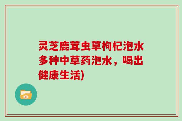 灵芝鹿茸虫草枸杞泡水多种中草药泡水,喝出健康生活) 灵芝鹿茸虫草枸杞泡水多种中草药泡水,喝出健康生活)