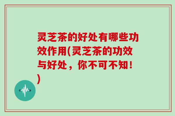 灵芝茶的好处有哪些功效作用(灵芝茶的功效与好处,你不可不知!) 灵芝茶的好处有哪些功效作用(灵芝茶的功效与好处,你不可不知!)