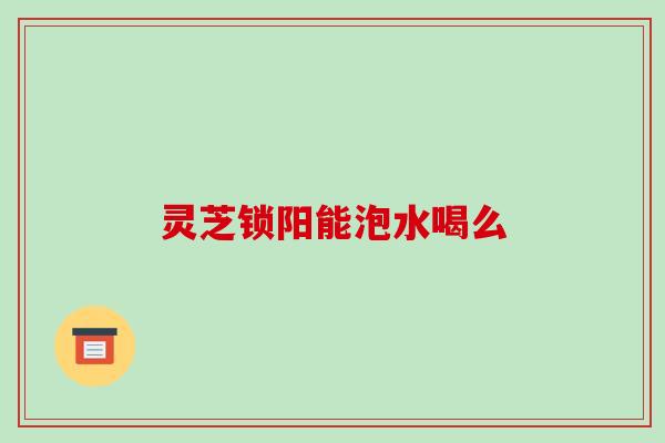 灵芝锁阳能泡水喝么 灵芝锁阳能泡水喝么