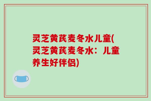 灵芝黄芪麦冬水儿童(灵芝黄芪麦冬水：儿童养生好伴侣)