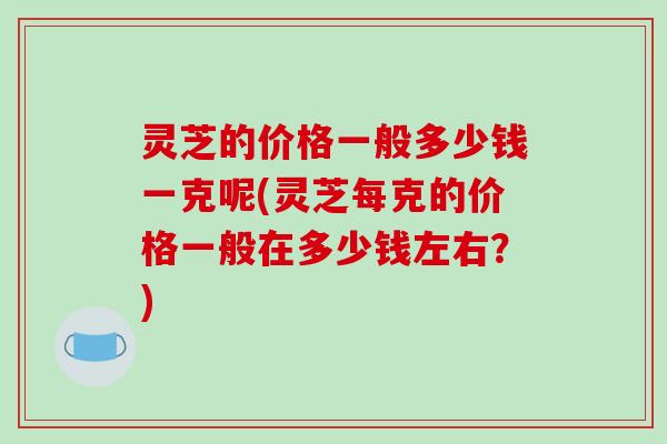灵芝的价格一般多少钱一克呢(灵芝每克的价格一般在多少钱左右？)