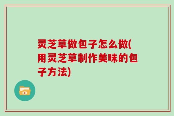 灵芝草做包子怎么做(用灵芝草制作美味的包子方法) 灵芝草做包子怎么做(用灵芝草制作美味的包子方法)