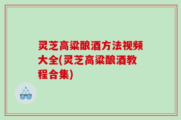 灵芝高粱酿酒方法视频大全(灵芝高粱酿酒教程合集) 灵芝高粱酿酒方法视频大全(灵芝高粱酿酒教程合集)