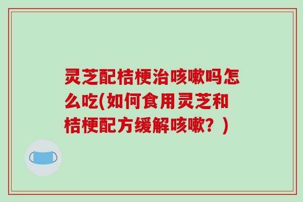 灵芝配桔梗吗怎么吃(如何食用灵芝和桔梗配方缓解?) 灵芝配桔梗吗怎么吃(如何食用灵芝和桔梗配方缓解?)
