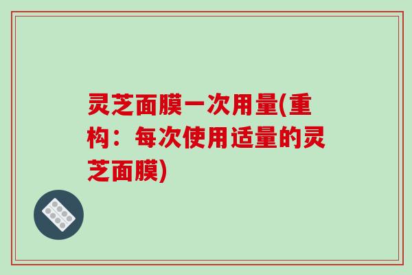 灵芝面膜一次用量(重构:每次使用适量的灵芝面膜) 灵芝面膜一次用量(重构:每次使用适量的灵芝面膜)