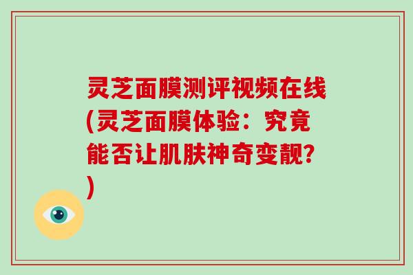 灵芝面膜测评视频在线(灵芝面膜体验：究竟能否让神奇变靓？)