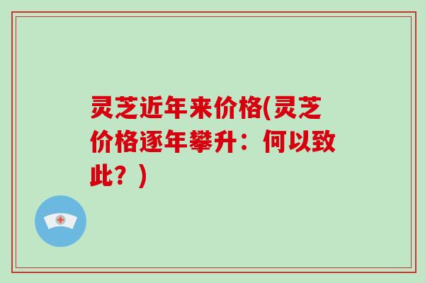 灵芝近年来价格(灵芝价格逐年攀升:何以致此?) 灵芝近年来价格(灵芝价格逐年攀升:何以致此?)