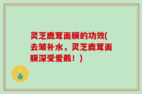 灵芝鹿茸面膜的功效(去皱补水,灵芝鹿茸面膜深受爱戴!) 灵芝鹿茸面膜的功效(去皱补水,灵芝鹿茸面膜深受爱戴!)