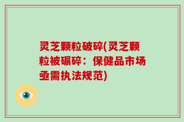 灵芝颗粒破碎(灵芝颗粒被碾碎:保健品市场亟需执法规范) 灵芝颗粒破碎(灵芝颗粒被碾碎:保健品市场亟需执法规范)
