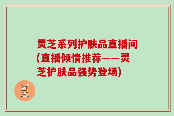 灵芝系列护肤品直播间(直播倾情推荐——灵芝护肤品强势登场)