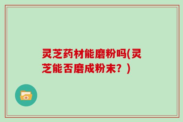 灵芝药材能磨粉吗(灵芝能否磨成粉末?) 灵芝药材能磨粉吗(灵芝能否磨成粉末?)