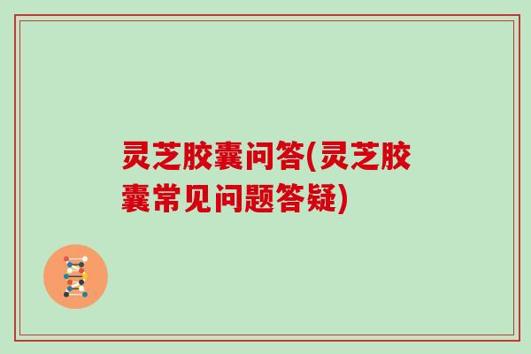 灵芝胶囊问答(灵芝胶囊常见问题答疑) 灵芝胶囊问答(灵芝胶囊常见问题答疑)
