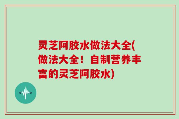灵芝阿胶水做法大全(做法大全！自制营养丰富的灵芝阿胶水)