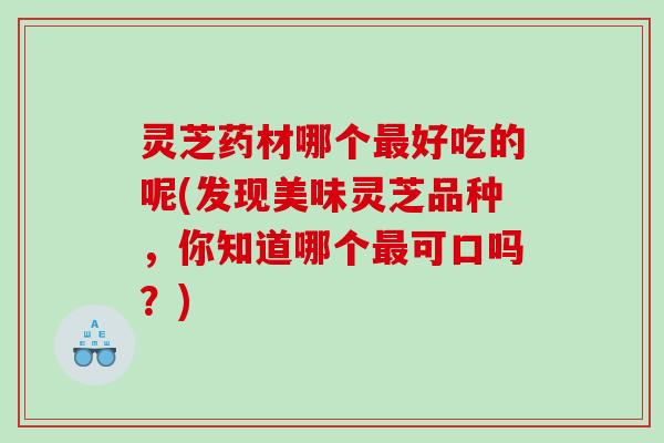 灵芝药材哪个好吃的呢(发现美味灵芝品种,你知道哪个可口吗?) 灵芝药材哪个好吃的呢(发现美味灵芝品种,你知道哪个可口吗?)