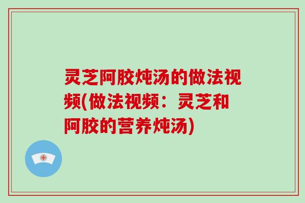 灵芝阿胶炖汤的做法视频(做法视频：灵芝和阿胶的营养炖汤)