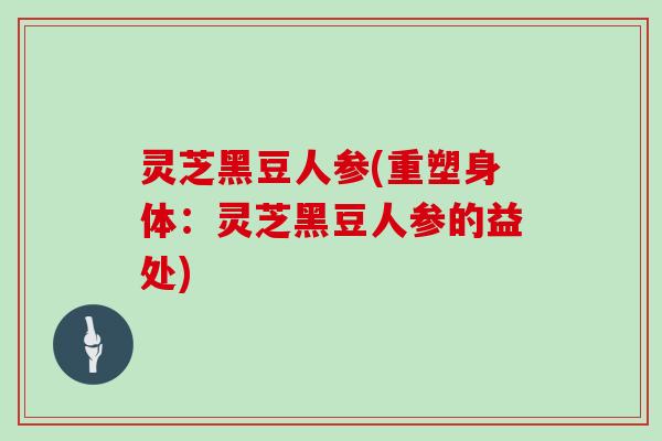 灵芝黑豆人参(重塑身体:灵芝黑豆人参的益处) 灵芝黑豆人参(重塑身体:灵芝黑豆人参的益处)