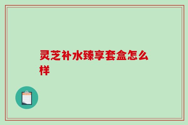 灵芝补水臻享套盒怎么样 灵芝补水臻享套盒怎么样