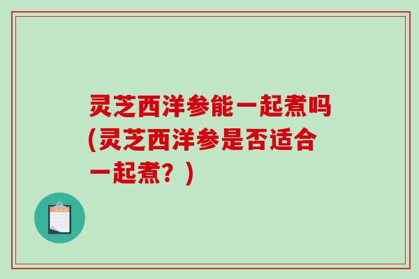 灵芝西洋参能一起煮吗(灵芝西洋参是否适合一起煮?) 灵芝西洋参能一起煮吗(灵芝西洋参是否适合一起煮?)