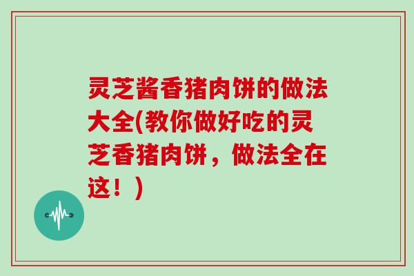 灵芝酱香猪肉饼的做法大全(教你做好吃的灵芝香猪肉饼,做法全在这!) 灵芝酱香猪肉饼的做法大全(教你做好吃的灵芝香猪肉饼,做法全在这!)