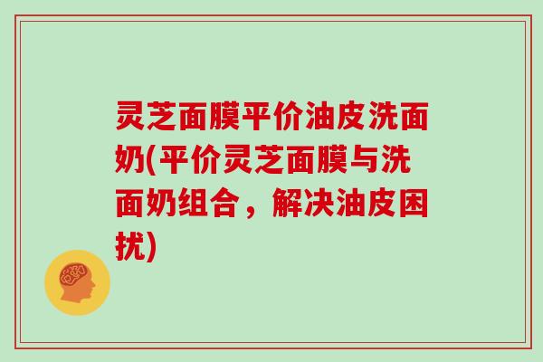 灵芝面膜平价油皮洗面奶(平价灵芝面膜与洗面奶组合,解决油皮困扰) 灵芝面膜平价油皮洗面奶(平价灵芝面膜与洗面奶组合,解决油皮困扰)