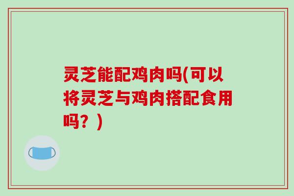 灵芝能配鸡肉吗(可以将灵芝与鸡肉搭配食用吗?) 灵芝能配鸡肉吗(可以将灵芝与鸡肉搭配食用吗?)