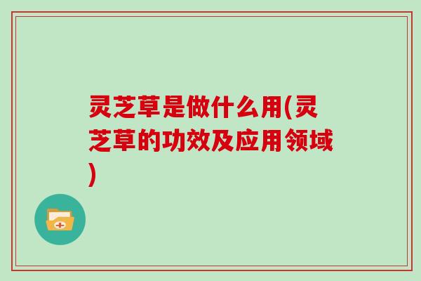 灵芝草是做什么用(灵芝草的功效及应用领域) 灵芝草是做什么用(灵芝草的功效及应用领域)