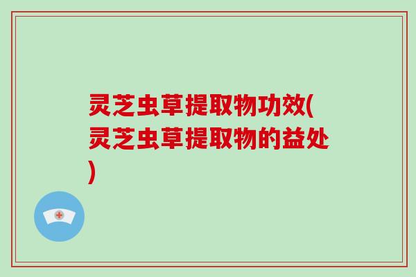 灵芝虫草提取物功效(灵芝虫草提取物的益处) 灵芝虫草提取物功效(灵芝虫草提取物的益处)