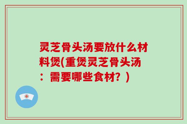 灵芝骨头汤要放什么材料煲(重煲灵芝骨头汤:需要哪些食材?) 灵芝骨头汤要放什么材料煲(重煲灵芝骨头汤:需要哪些食材?)