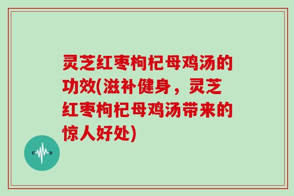 灵芝红枣枸杞母鸡汤的功效(滋补健身,灵芝红枣枸杞母鸡汤带来的惊人好处) 灵芝红枣枸杞母鸡汤的功效(滋补健身,灵芝红枣枸杞母鸡汤带来的惊人好处)