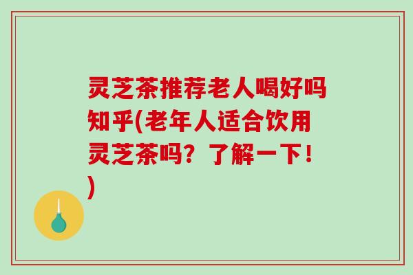 灵芝茶推荐老人喝好吗知乎(老年人适合饮用灵芝茶吗?了解一下!) 灵芝茶推荐老人喝好吗知乎(老年人适合饮用灵芝茶吗?了解一下!)