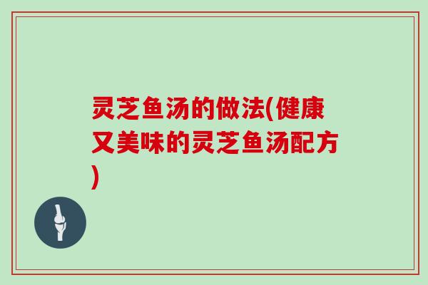 灵芝鱼汤的做法(健康又美味的灵芝鱼汤配方) 灵芝鱼汤的做法(健康又美味的灵芝鱼汤配方)