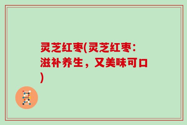 灵芝红枣(灵芝红枣:滋补养生,又美味可口) 灵芝红枣(灵芝红枣:滋补养生,又美味可口)