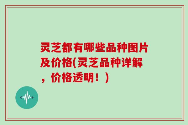 灵芝都有哪些品种图片及价格(灵芝品种详解,价格透明!) 灵芝都有哪些品种图片及价格(灵芝品种详解,价格透明!)
