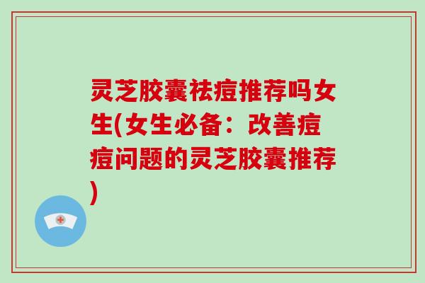 灵芝胶囊祛痘推荐吗女生(女生必备:改善痘痘问题的灵芝胶囊推荐) 灵芝胶囊祛痘推荐吗女生(女生必备:改善痘痘问题的灵芝胶囊推荐)