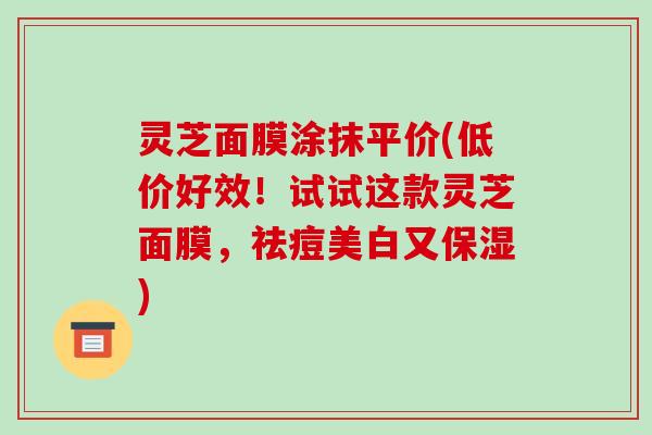 灵芝面膜涂抹平价(低价好效！试试这款灵芝面膜，祛痘美白又保湿)