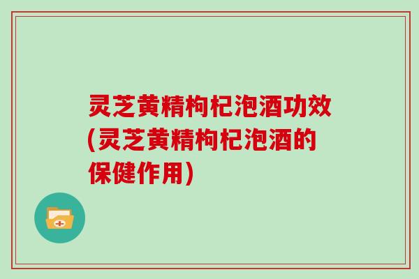灵芝黄精枸杞泡酒功效(灵芝黄精枸杞泡酒的保健作用) 灵芝黄精枸杞泡酒功效(灵芝黄精枸杞泡酒的保健作用)