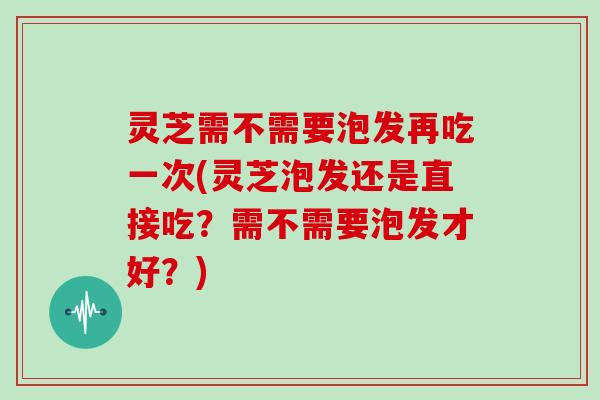 灵芝需不需要泡发再吃一次(灵芝泡发还是直接吃?需不需要泡发才好?) 灵芝需不需要泡发再吃一次(灵芝泡发还是直接吃?需不需要泡发才好?)