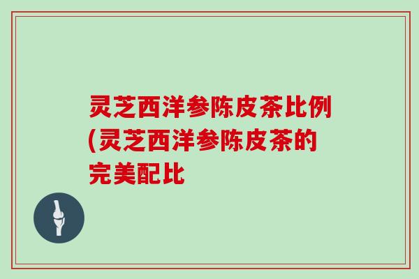 灵芝西洋参陈皮茶比例(灵芝西洋参陈皮茶的完美配比 灵芝西洋参陈皮茶比例(灵芝西洋参陈皮茶的完美配比