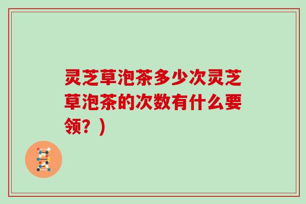 灵芝草泡茶多少次灵芝草泡茶的次数有什么要领？)