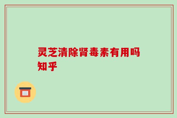 灵芝清除毒素有用吗知乎 灵芝清除毒素有用吗知乎