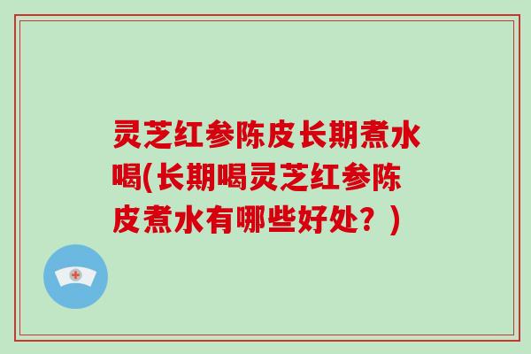 灵芝红参陈皮长期煮水喝(长期喝灵芝红参陈皮煮水有哪些好处?) 灵芝红参陈皮长期煮水喝(长期喝灵芝红参陈皮煮水有哪些好处?)