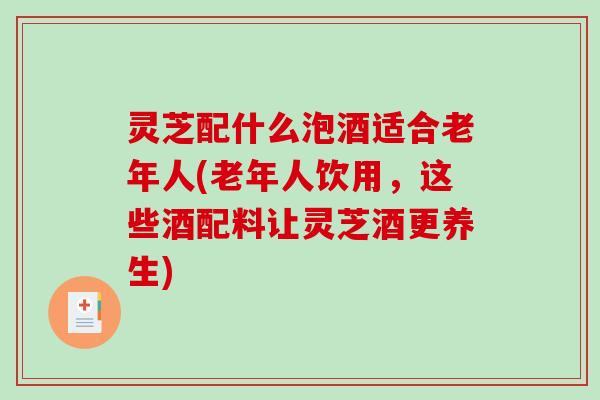 灵芝配什么泡酒适合老年人(老年人饮用,这些酒配料让灵芝酒更养生) 灵芝配什么泡酒适合老年人(老年人饮用,这些酒配料让灵芝酒更养生)